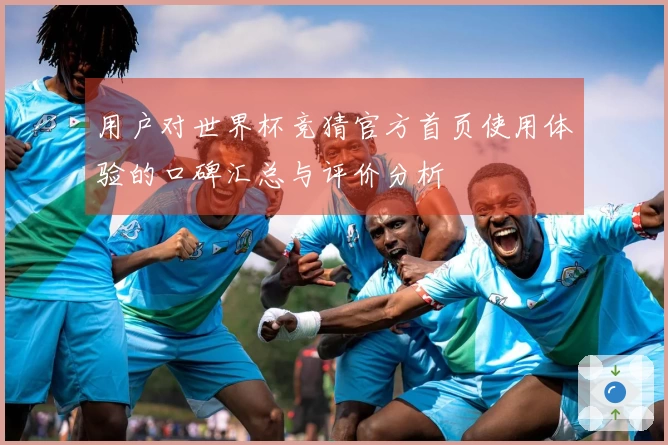 用户对世界杯竞猜官方首页使用体验的口碑汇总与评价分析