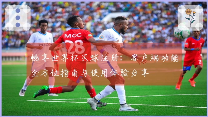 畅享世界杯买球注册：客户端功能全方位指南与使用体验分享